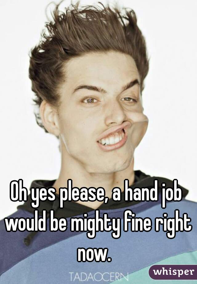 Oh yes please, a hand job would be mighty fine right now.  