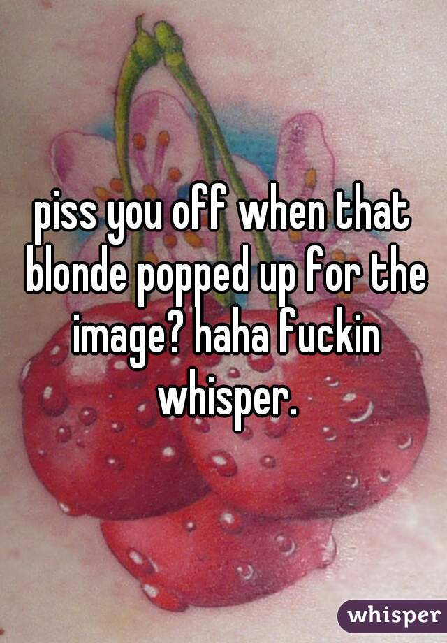 piss you off when that blonde popped up for the image? haha fuckin whisper.