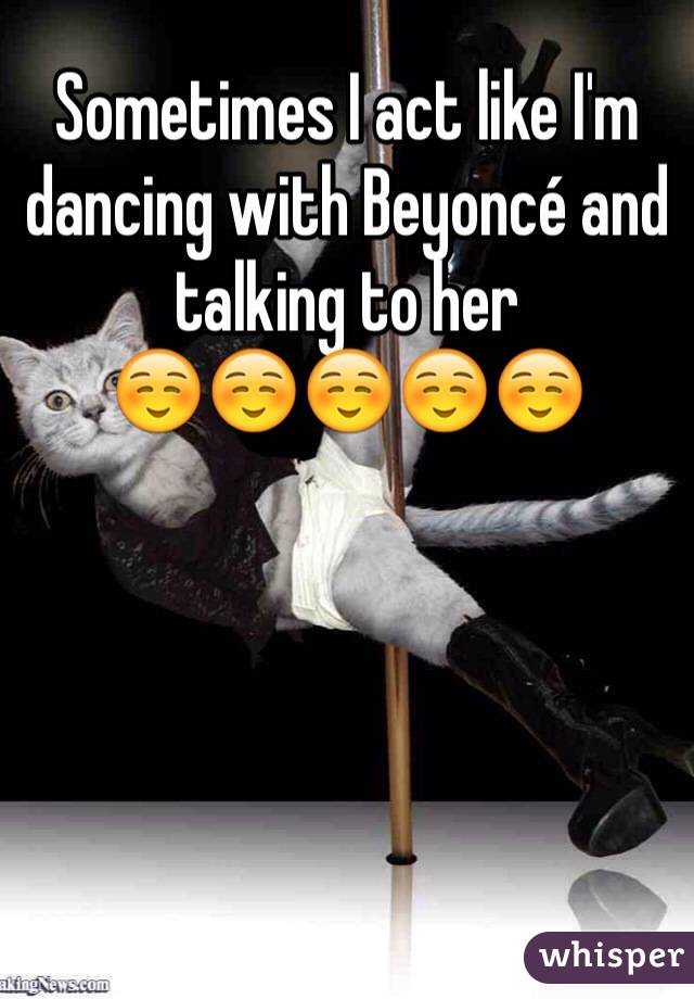 Sometimes I act like I'm dancing with Beyoncé and talking to her
☺️☺️☺️☺️☺️