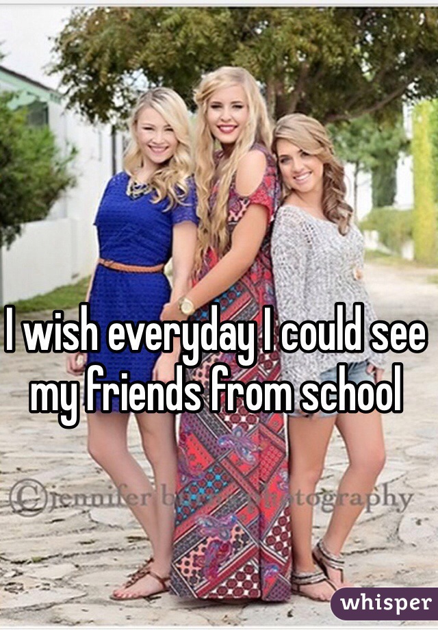 I wish everyday I could see my friends from school
