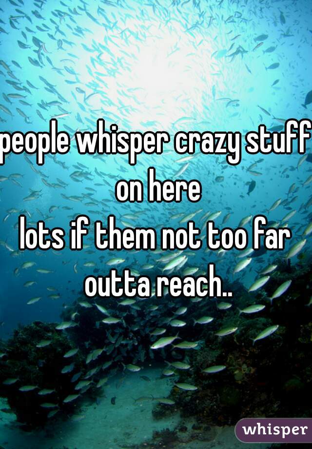 people whisper crazy stuff on here
lots if them not too far outta reach..