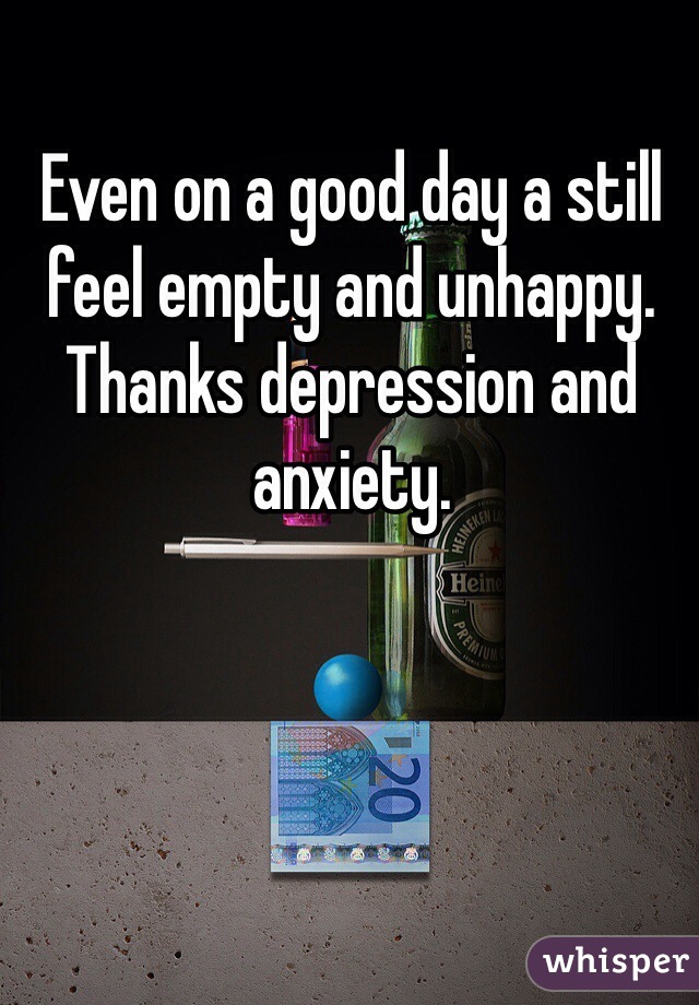 Even on a good day a still feel empty and unhappy. Thanks depression and anxiety.