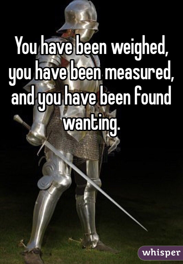 You have been weighed, you have been measured, and you have been found wanting. 