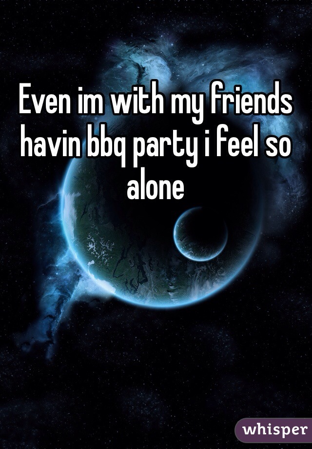 Even im with my friends havin bbq party i feel so alone