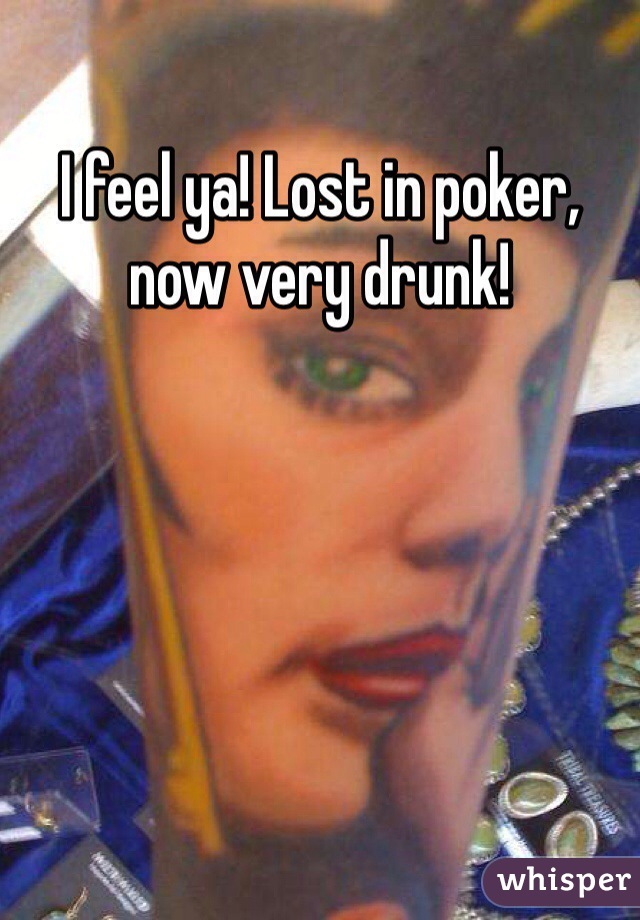 I feel ya! Lost in poker, now very drunk!