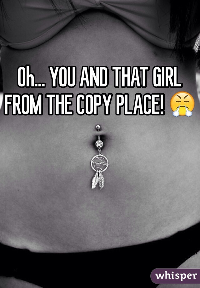 Oh... YOU AND THAT GIRL FROM THE COPY PLACE! 😤