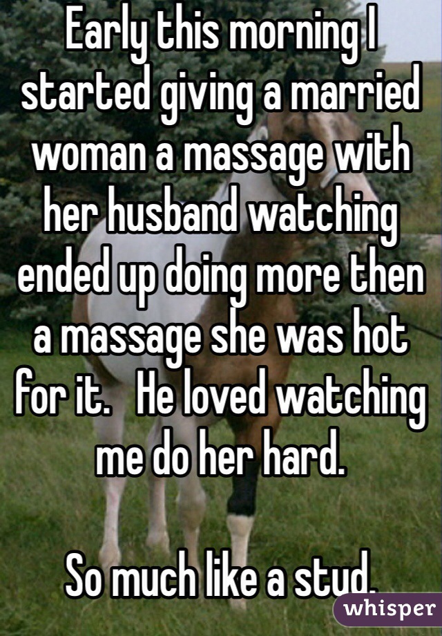 Early this morning I started giving a married woman a massage with her husband watching ended up doing more then a massage she was hot for it.   He loved watching me do her hard.  

So much like a stud.  