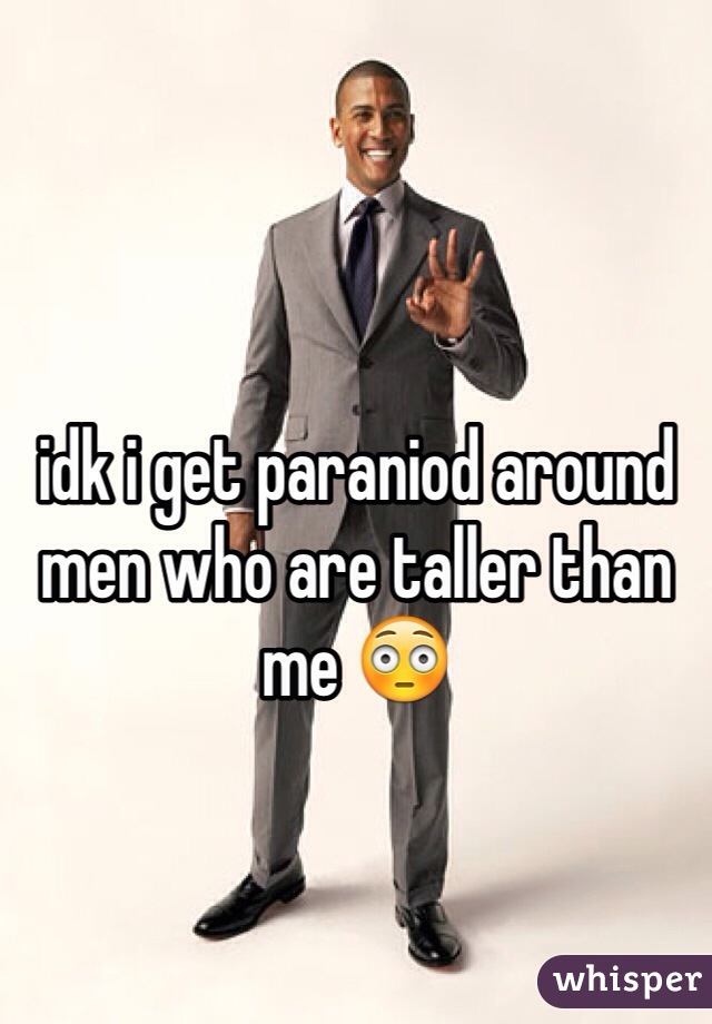 idk i get paraniod around men who are taller than me 😳