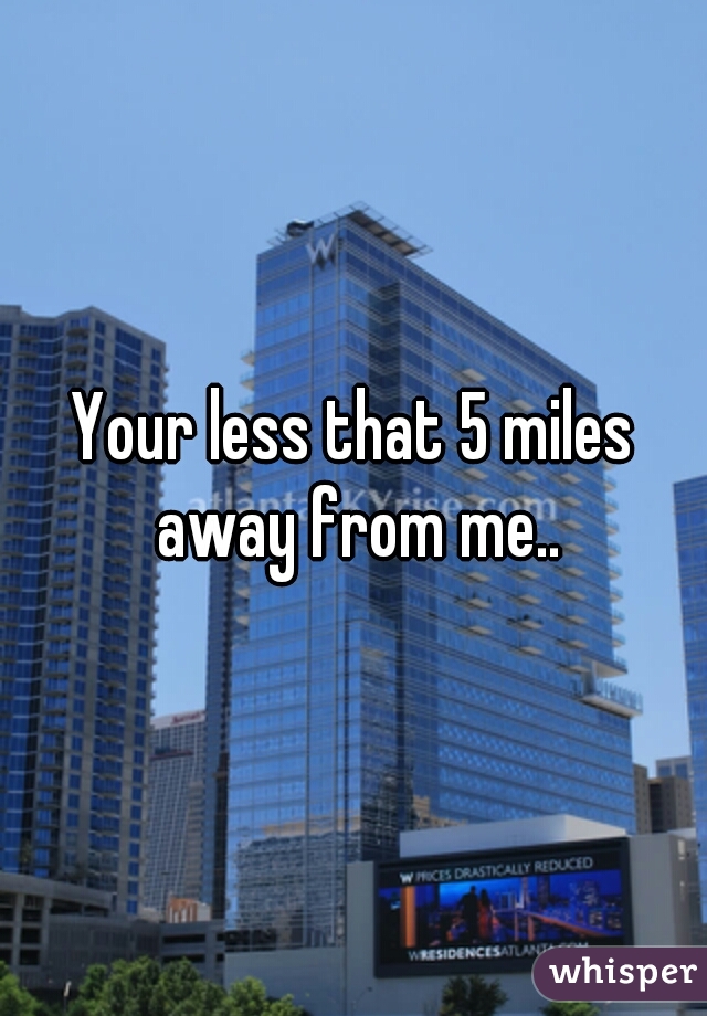 Your less that 5 miles away from me..