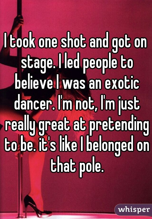 I took one shot and got on stage. I led people to believe I was an exotic dancer. I'm not, I'm just really great at pretending to be. it's like I belonged on that pole.