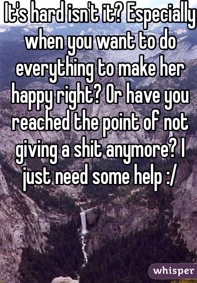 It's hard isn't it? Especially when you want to do everything to make her happy right? Or have you reached the point of not giving a shit anymore? I just need some help :/