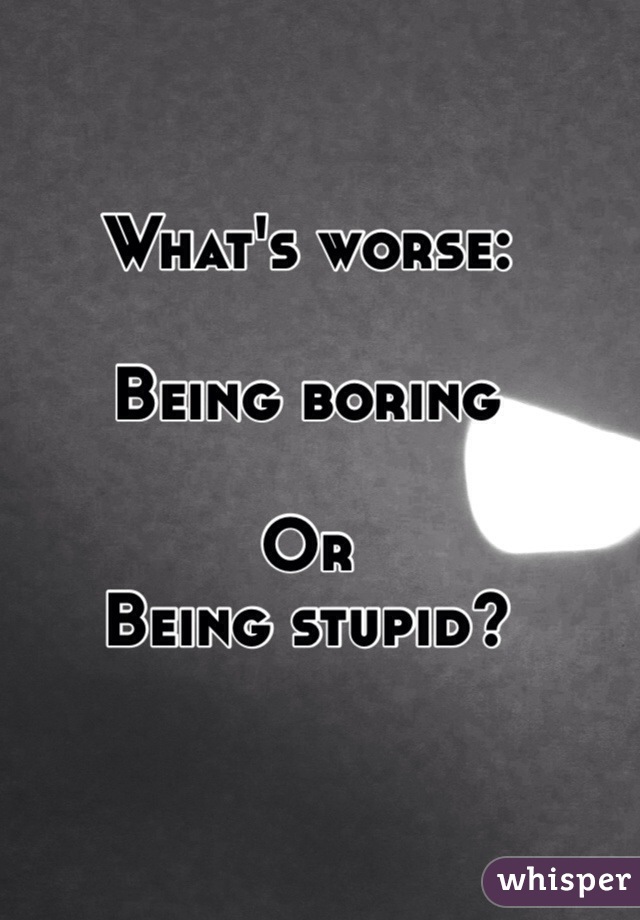 What's worse:

Being boring

Or
Being stupid?