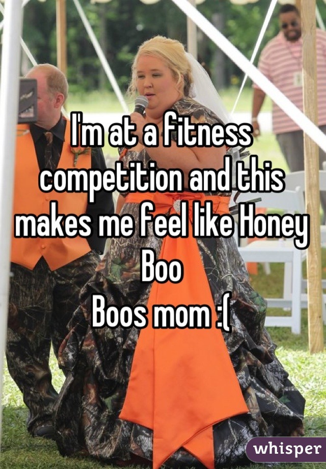 I'm at a fitness competition and this makes me feel like Honey Boo
Boos mom :(