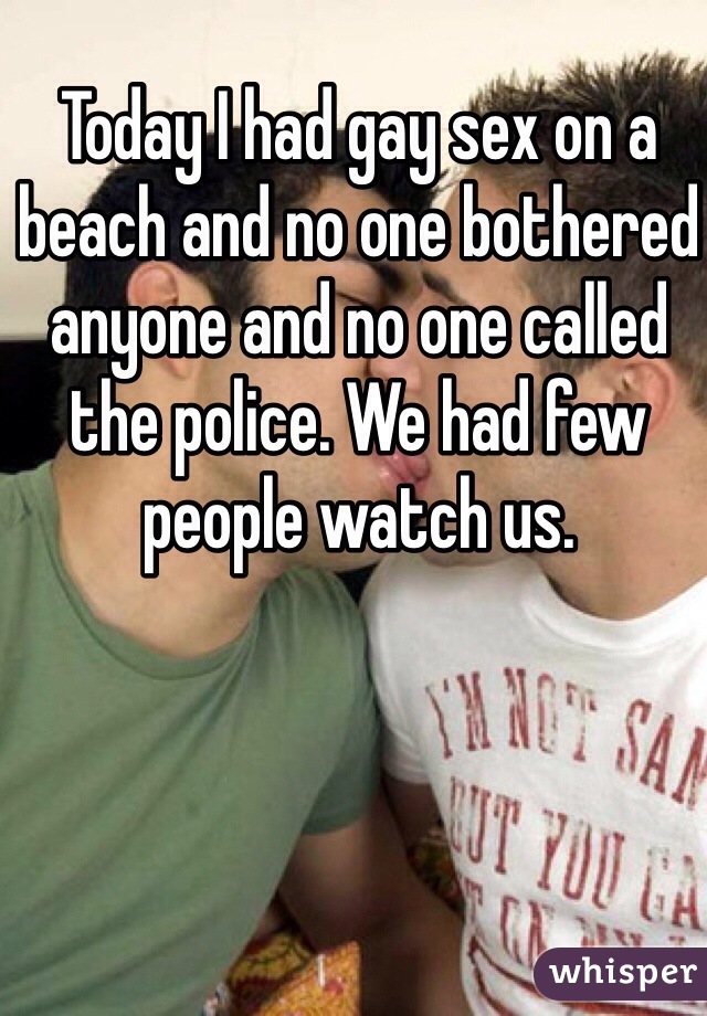 Today I had gay sex on a beach and no one bothered anyone and no one called the police. We had few people watch us. 