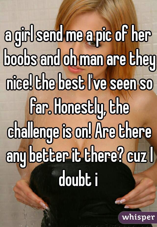 a girl send me a pic of her boobs and oh man are they nice! the best I've seen so far. Honestly, the challenge is on! Are there any better it there? cuz I doubt i 