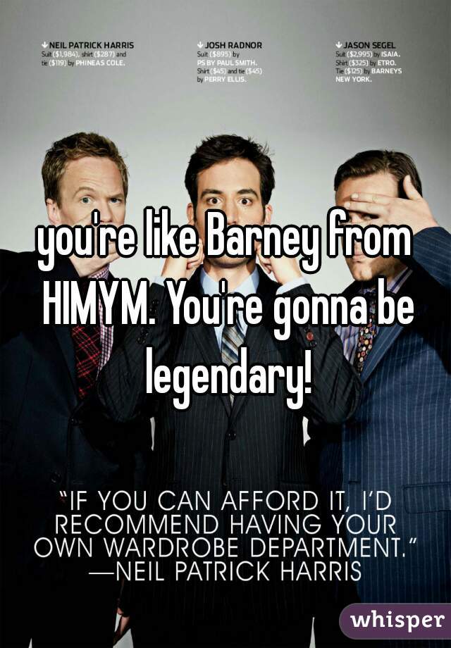 you're like Barney from HIMYM. You're gonna be legendary!