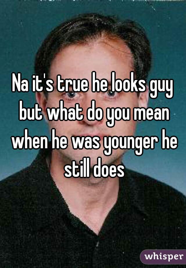 Na it's true he looks guy but what do you mean when he was younger he still does