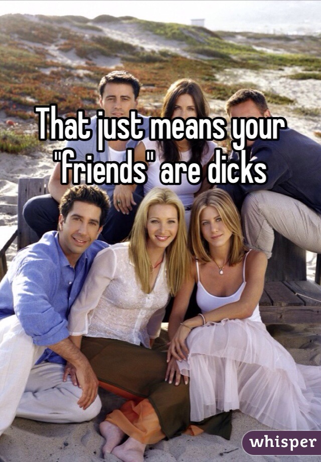 That just means your "friends" are dicks 