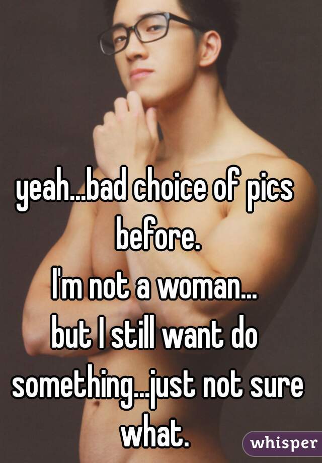 yeah...bad choice of pics before.

I'm not a woman...
but I still want do something...just not sure what. 