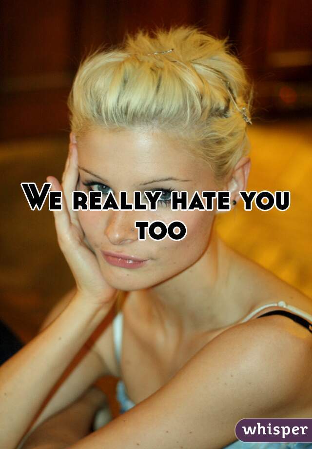 We really hate you too