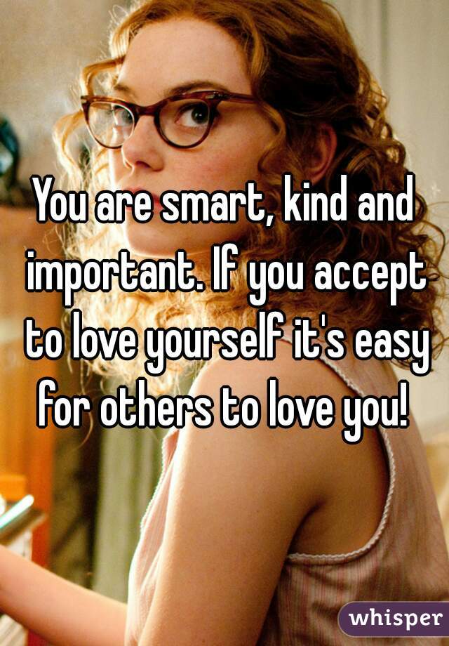 You are smart, kind and important. If you accept to love yourself it's easy for others to love you! 