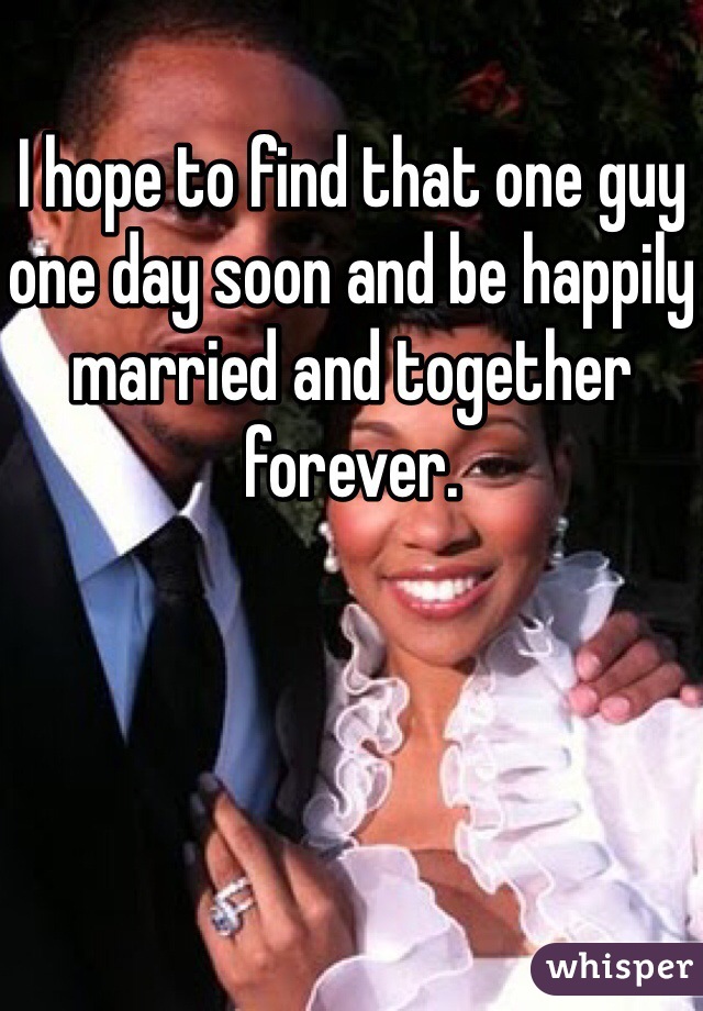 I hope to find that one guy one day soon and be happily married and together forever.