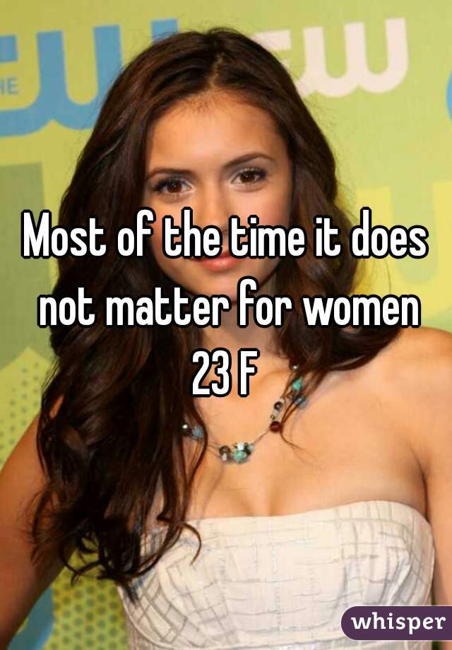 Most of the time it does not matter for women
 23 F 