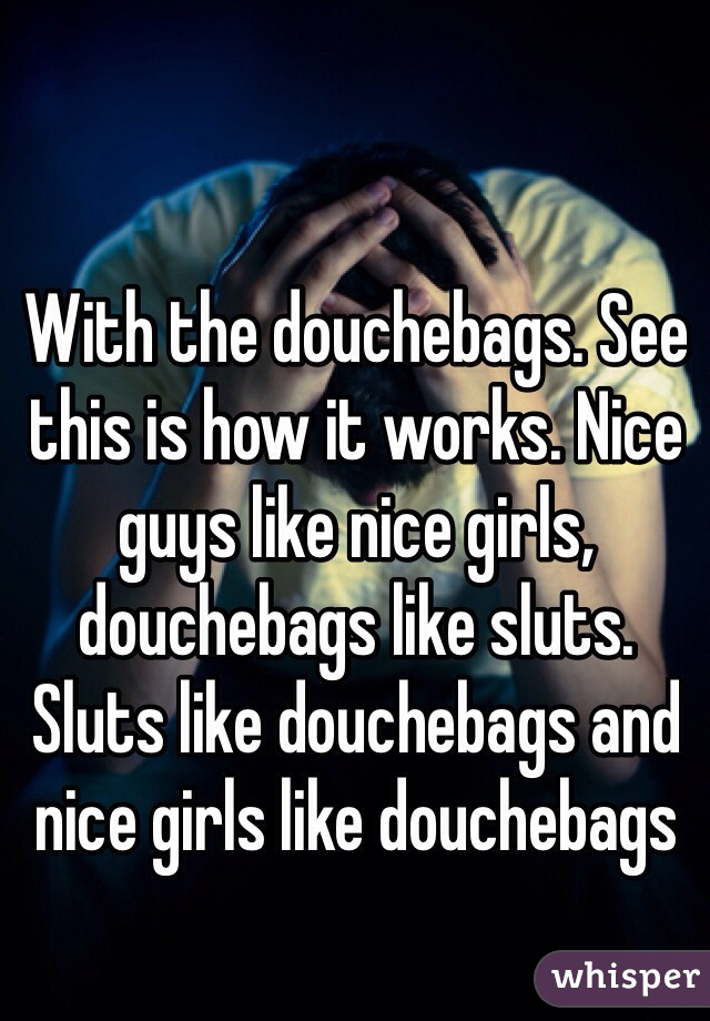With the douchebags. See this is how it works. Nice guys like nice girls, douchebags like sluts. Sluts like douchebags and nice girls like douchebags