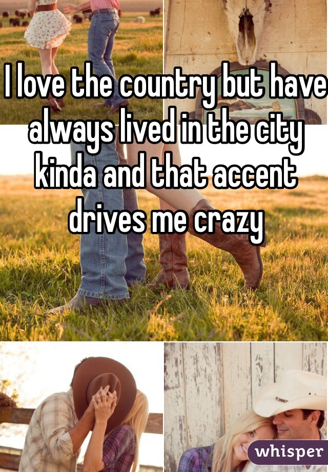 I love the country but have always lived in the city kinda and that accent drives me crazy 
