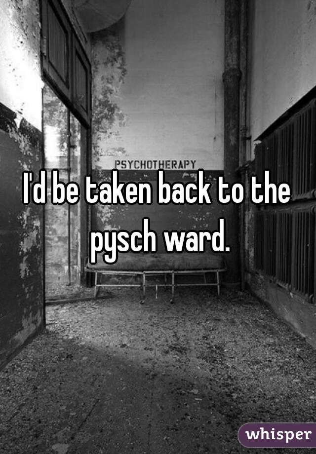 I'd be taken back to the pysch ward.