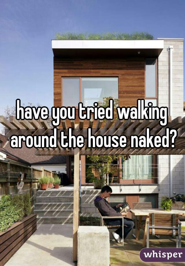 have you tried walking around the house naked?