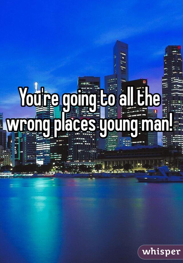You're going to all the wrong places young man! 