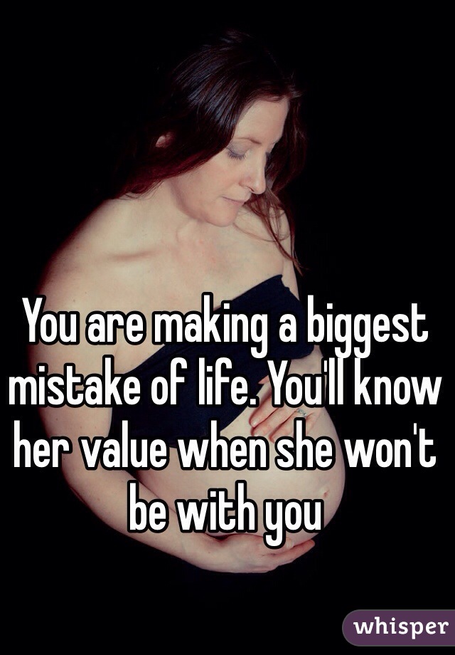 You are making a biggest mistake of life. You'll know her value when she won't be with you
