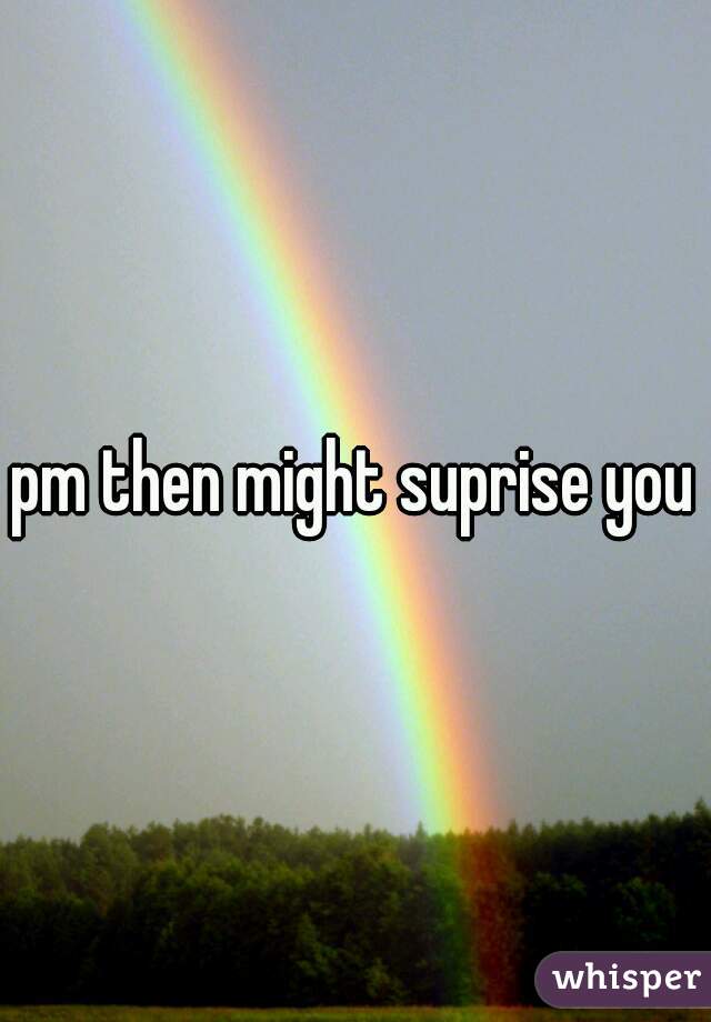 pm then might suprise you