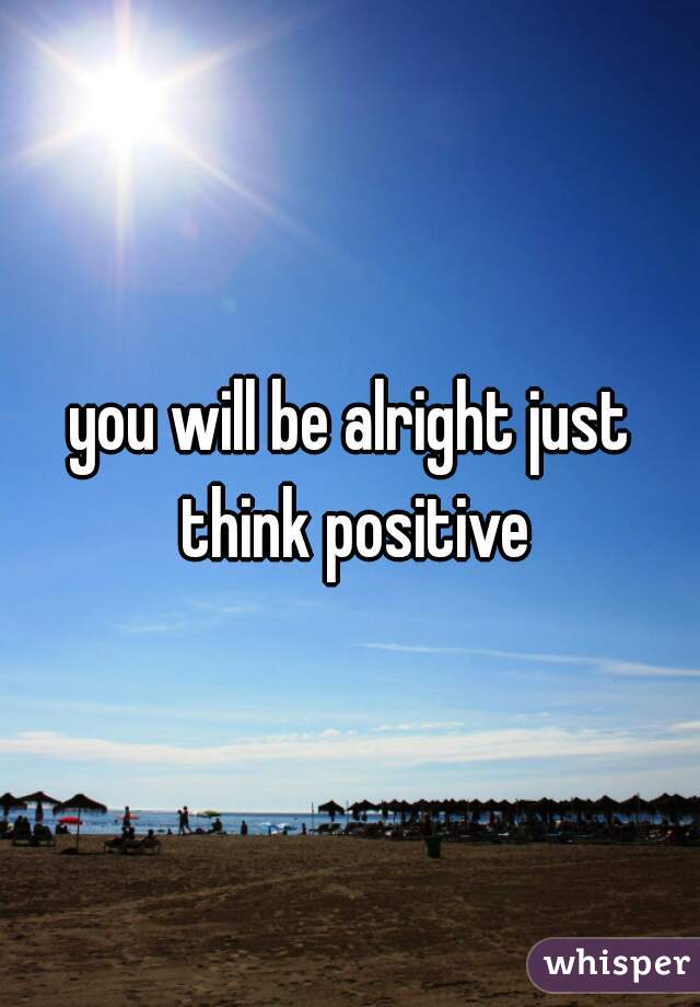 you will be alright just think positive