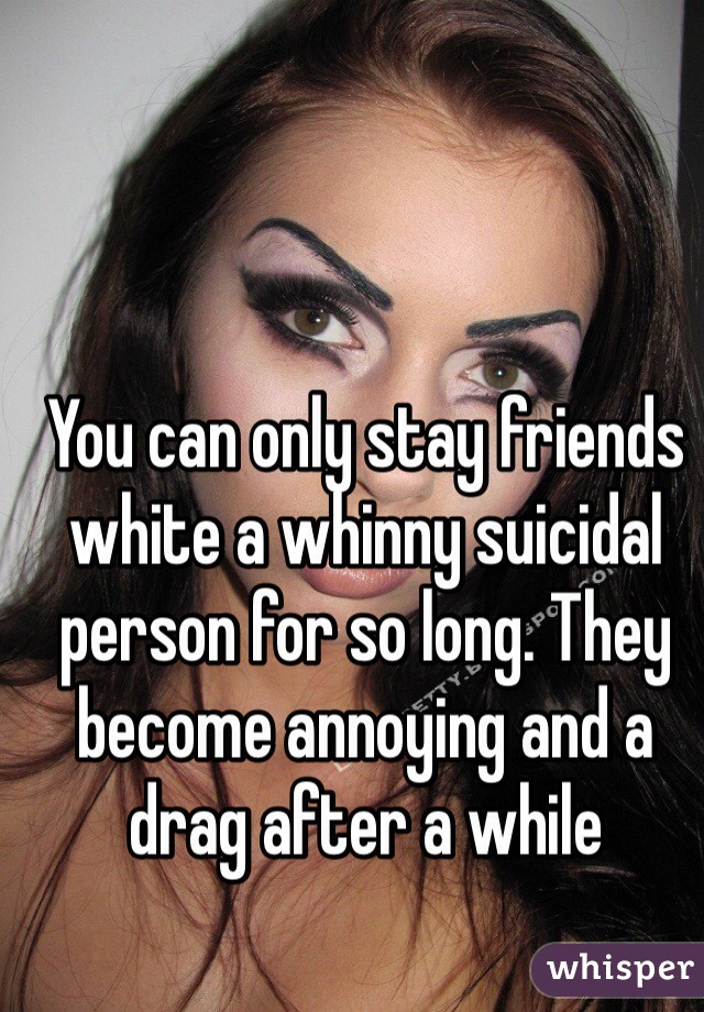 You can only stay friends white a whinny suicidal person for so long. They become annoying and a drag after a while 