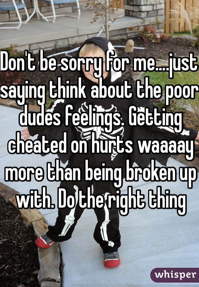 Don't be sorry for me....just saying think about the poor dudes feelings. Getting cheated on hurts waaaay more than being broken up with. Do the right thing