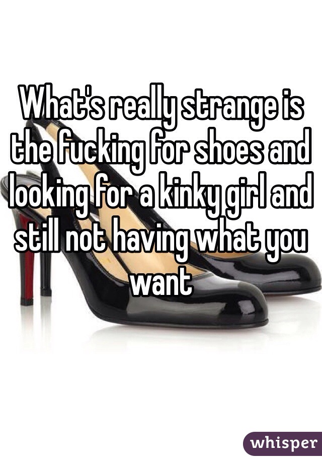 What's really strange is the fucking for shoes and looking for a kinky girl and still not having what you want