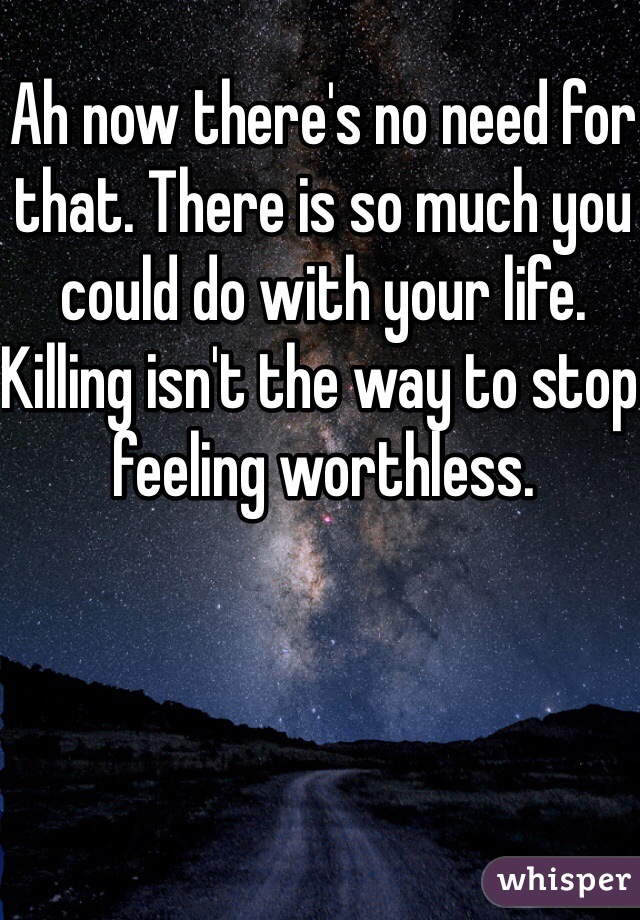 Ah now there's no need for that. There is so much you could do with your life. Killing isn't the way to stop feeling worthless.