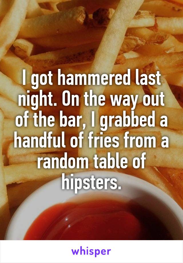 I got hammered last night. On the way out of the bar, I grabbed a handful of fries from a random table of hipsters.