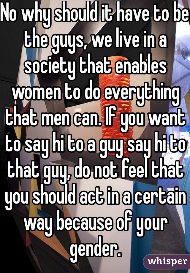 No why should it have to be the guys, we live in a society that enables women to do everything that men can. If you want to say hi to a guy say hi to that guy, do not feel that you should act in a certain way because of your gender. 
