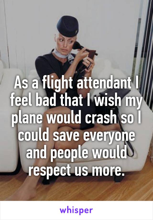  

As a flight attendant I feel bad that I wish my plane would crash so I could save everyone and people would respect us more.