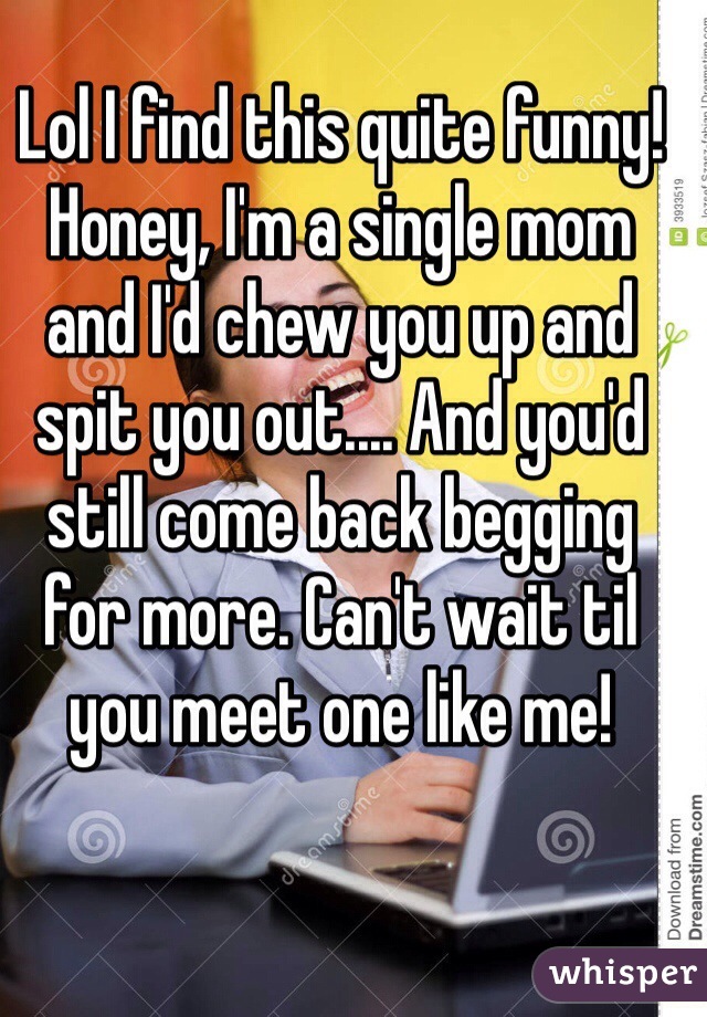 Lol I find this quite funny! Honey, I'm a single mom and I'd chew you up and spit you out.... And you'd still come back begging for more. Can't wait til you meet one like me!