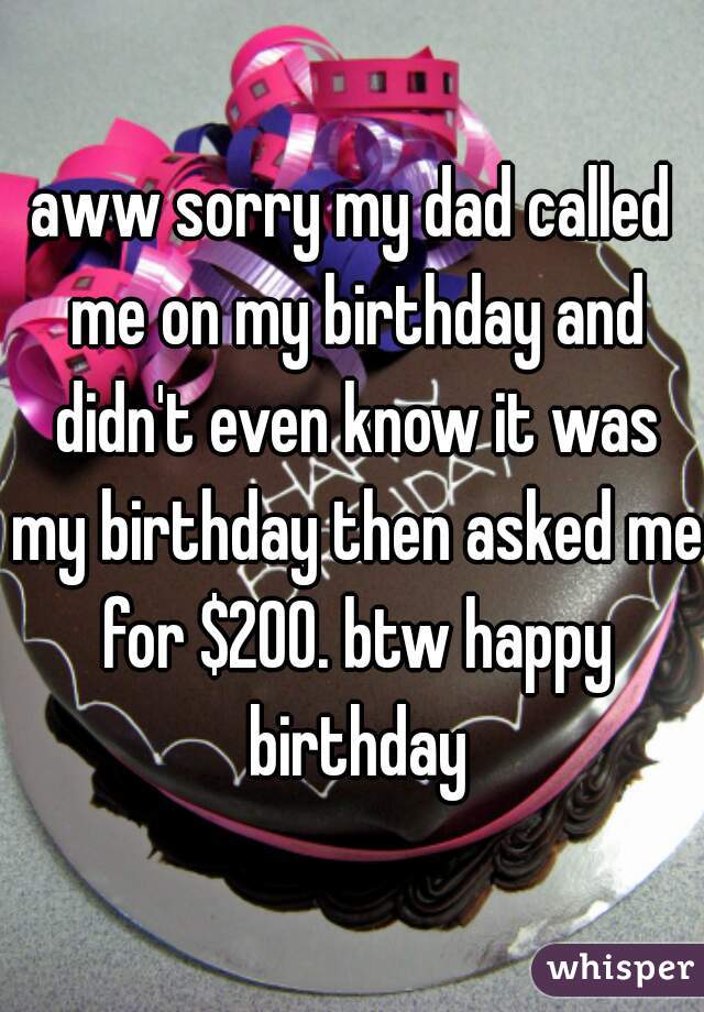 aww sorry my dad called me on my birthday and didn't even know it was my birthday then asked me for $200. btw happy birthday