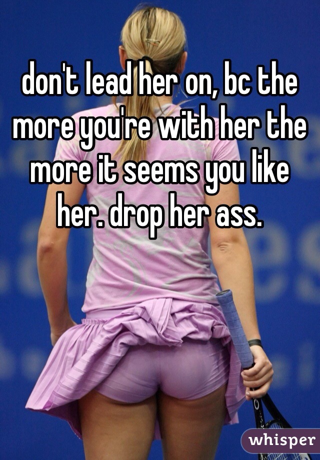 don't lead her on, bc the more you're with her the more it seems you like her. drop her ass. 