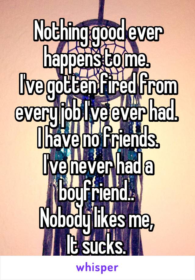 Nothing good ever happens to me. 
I've gotten fired from every job I've ever had. 
I have no friends.
I've never had a boyfriend.. 
Nobody likes me, 
It sucks. 