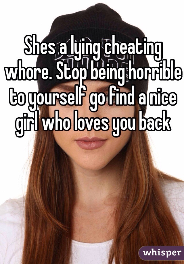 Shes a lying cheating whore. Stop being horrible to yourself go find a nice girl who loves you back 