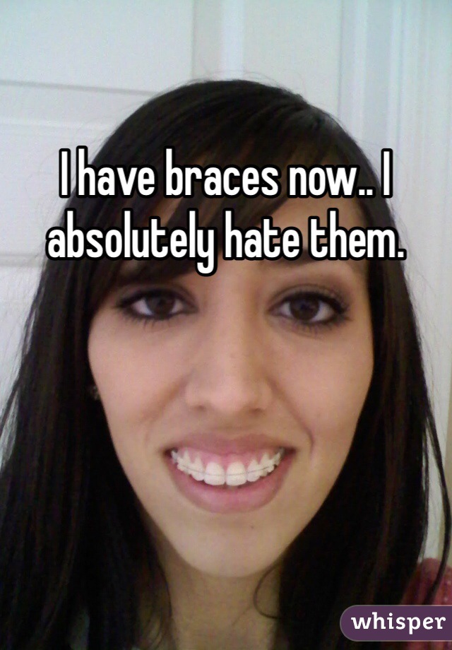 I have braces now.. I absolutely hate them.