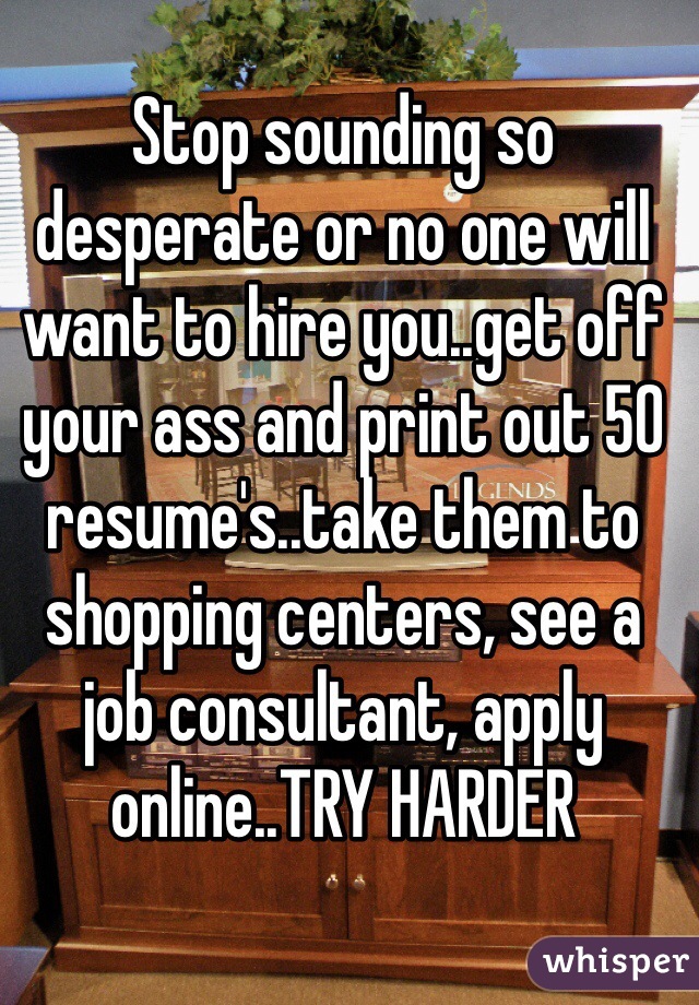 Stop sounding so desperate or no one will want to hire you..get off your ass and print out 50 resume's..take them to shopping centers, see a job consultant, apply online..TRY HARDER