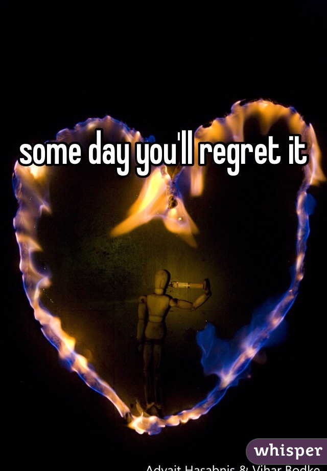 some day you'll regret it